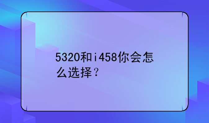 5320和i458你会怎么选择？