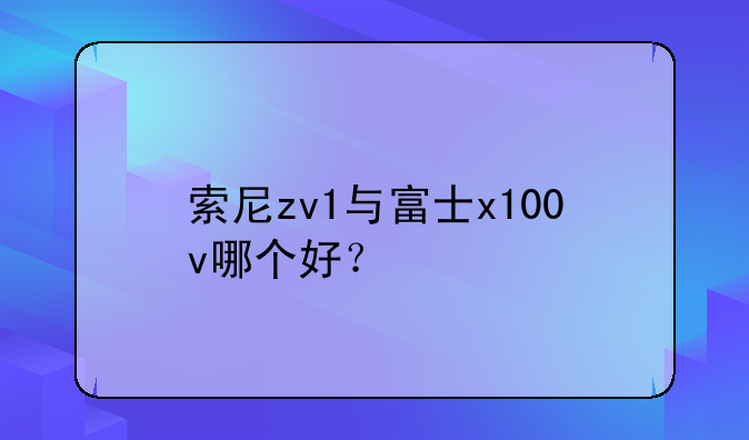 索尼zv1与富士x100v哪个好？
