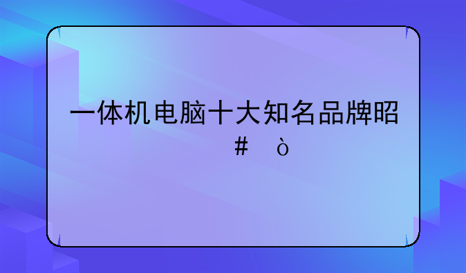 一体机电脑十大知名品牌是什么？