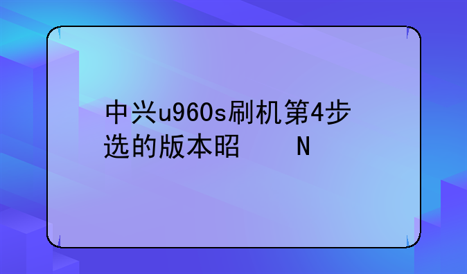 中兴u960s刷机第4步选的版本是哪个