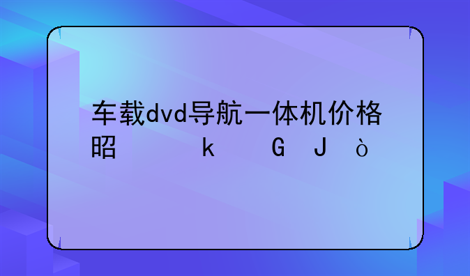 车载dvd导航一体机价格是多少钱？