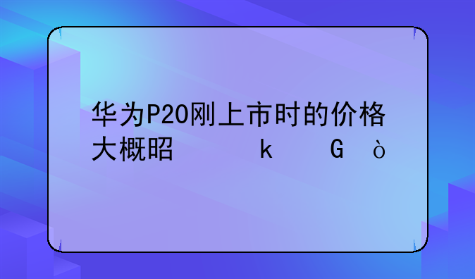 华为P20刚上市时的价格大概是多少