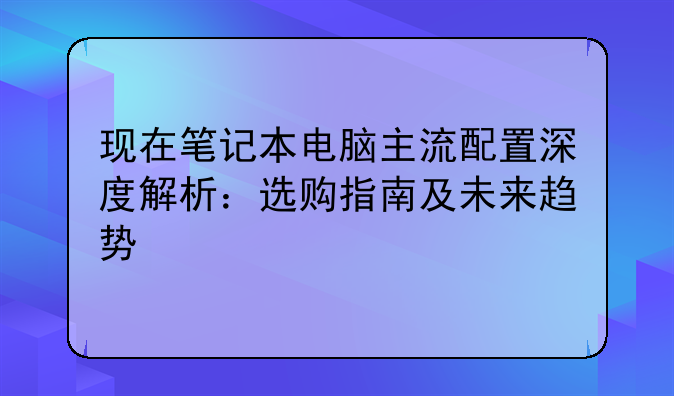 现在笔记本电脑主流配置深度解析：选购指南及未来趋势