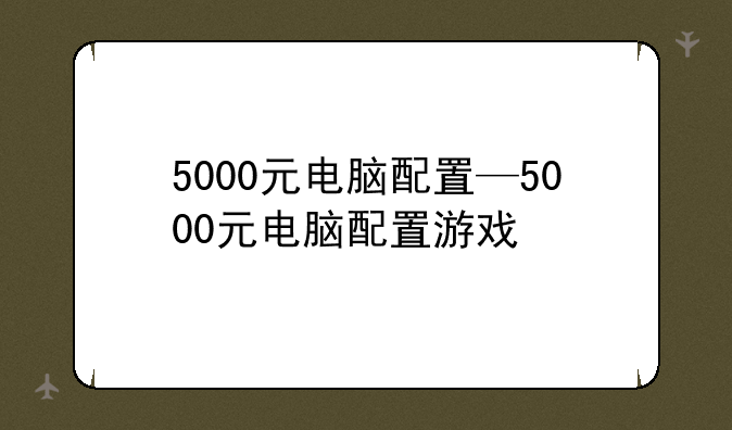 5000元电脑配置—5000元电脑配置游戏