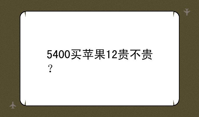 5400买苹果12贵不贵？