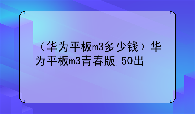 （华为平板m3多少钱）华为平板m3青春版,50出