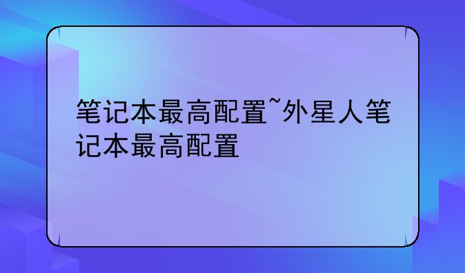 笔记本最高配置~外星人笔记本最高配置