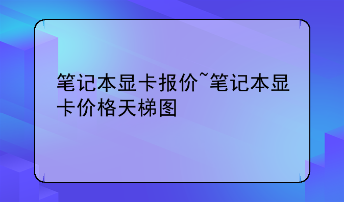 笔记本显卡报价~笔记本显卡价格天梯图
