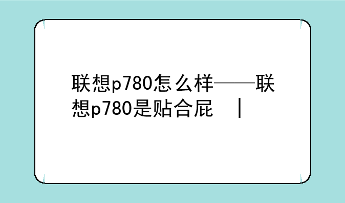 联想p780怎么样——联想p780是贴合屏吗