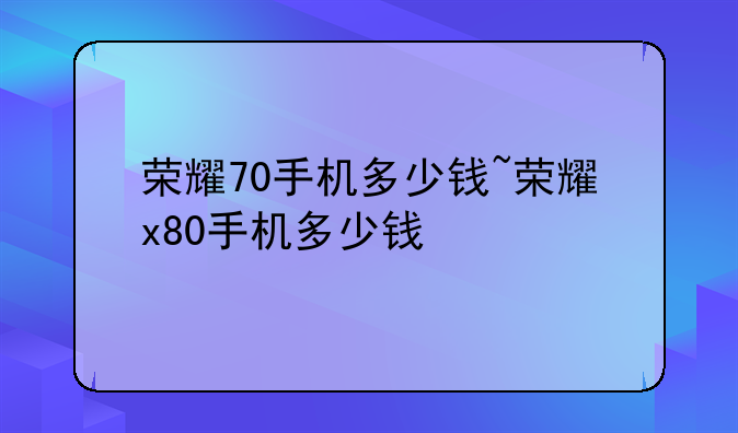 荣耀70手机多少钱~荣耀x80手机多少钱