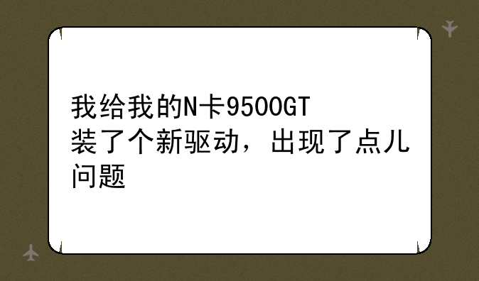 我给我的N卡9500GT装了个新驱动，出现了点儿问题