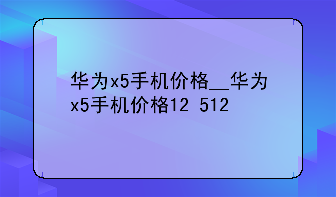 华为x5手机价格__华为x5手机价格12+512