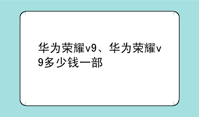 华为荣耀v9、华为荣耀v9多少钱一部