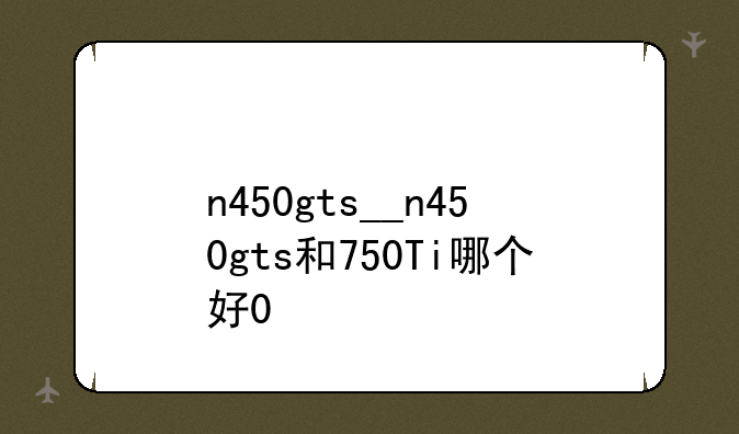 n450gts__n450gts和750Ti哪个好0